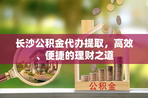 松滋长沙公积金代办提取，高效、便捷的理财之道