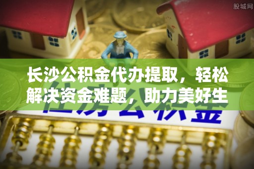 松滋长沙公积金代办提取，轻松解决资金难题，助力美好生活