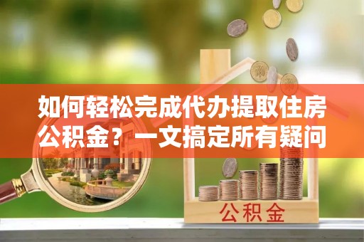 松滋如何轻松完成代办提取住房公积金？一文搞定所有疑问