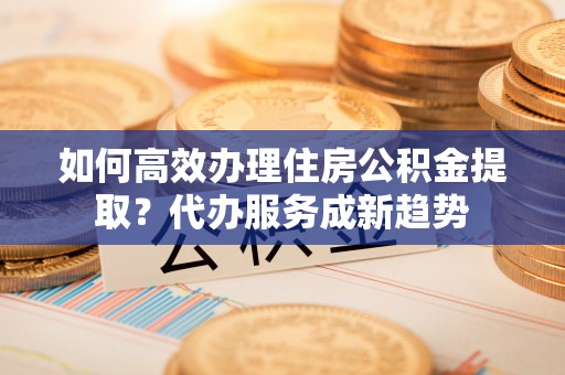 松滋如何高效办理住房公积金提取？代办服务成新趋势