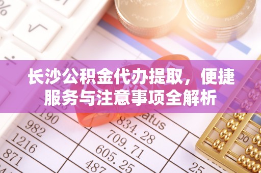 松滋长沙公积金代办提取，便捷服务与注意事项全解析