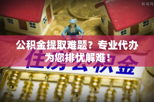 松滋公积金提取难题？专业代办为您排忧解难！