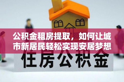 松滋公积金租房提取，如何让城市新居民轻松实现安居梦想