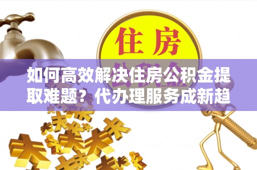 松滋如何高效解决住房公积金提取难题？代办理服务成新趋势