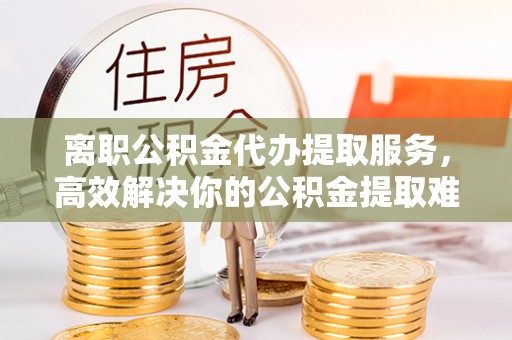 松滋离职公积金代办提取服务，高效解决你的公积金提取难题