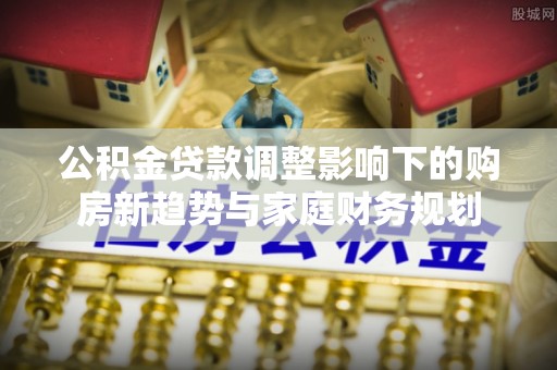 松滋公积金贷款调整影响下的购房新趋势与家庭财务规划