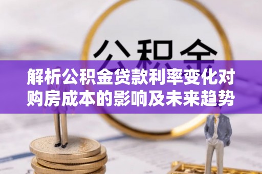 松滋解析公积金贷款利率变化对购房成本的影响及未来趋势