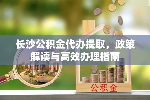松滋长沙公积金代办提取，政策解读与高效办理指南