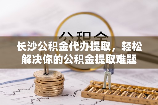 松滋长沙公积金代办提取，轻松解决你的公积金提取难题