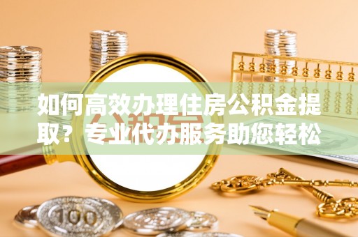 松滋如何高效办理住房公积金提取？专业代办服务助您轻松搞定