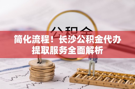 松滋简化流程！长沙公积金代办提取服务全面解析