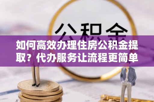 松滋如何高效办理住房公积金提取？代办服务让流程更简单